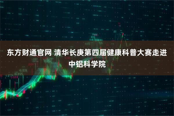 东方财通官网 清华长庚第四届健康科普大赛走进中铝科学院