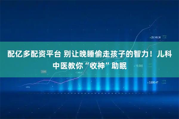 配亿多配资平台 别让晚睡偷走孩子的智力！儿科中医教你“收神”助眠