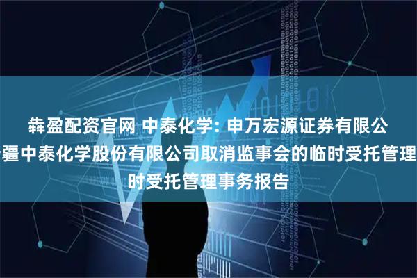 犇盈配资官网 中泰化学: 申万宏源证券有限公司关于新疆中泰化学股份有限公司取消监事会的临时受托管理事务报告