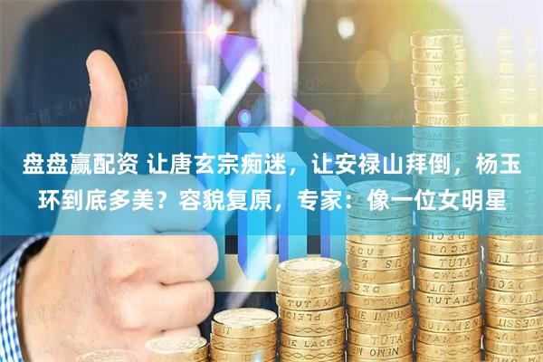 盘盘赢配资 让唐玄宗痴迷，让安禄山拜倒，杨玉环到底多美？容貌复原，专家：像一位女明星