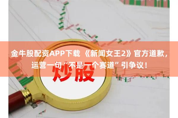 金牛股配资APP下载 《新闻女王2》官方道歉，运营一句“不是一个赛道”引争议！
