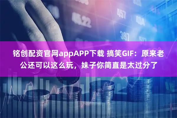铭创配资官网appAPP下载 搞笑GIF：原来老公还可以这么玩，妹子你简直是太过分了