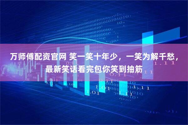 万师傅配资官网 笑一笑十年少，一笑为解千愁，最新笑话看完包你笑到抽筋