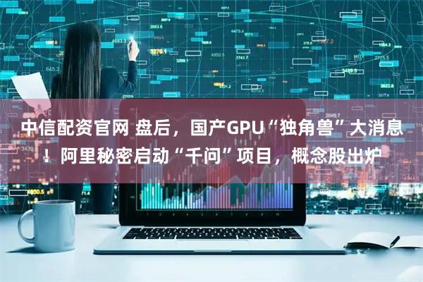 中信配资官网 盘后，国产GPU“独角兽”大消息！阿里秘密启动“千问”项目，概念股出炉