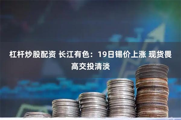 杠杆炒股配资 长江有色：19日锡价上涨 现货畏高交投清淡