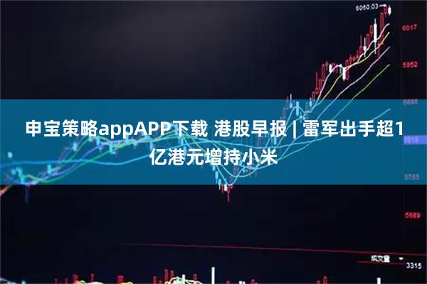 申宝策略appAPP下载 港股早报 | 雷军出手超1亿港元增持小米