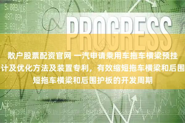 散户股票配资官网 一汽申请乘用车拖车横梁预挂工艺强度性能设计及优化方法及装置专利，有效缩短拖车横梁和后围护板的开发周期