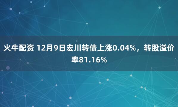 火牛配资 12月9日宏川转债上涨0.04%，转股溢价率81.16%