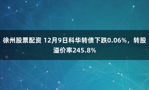 徐州股票配资 12月9日科华转债下跌0.06%，转股溢价率245.8%