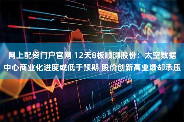 网上配资门户官网 12天8板顺灏股份：太空数据中心商业化进度或低于预期 股价创新高业绩却承压