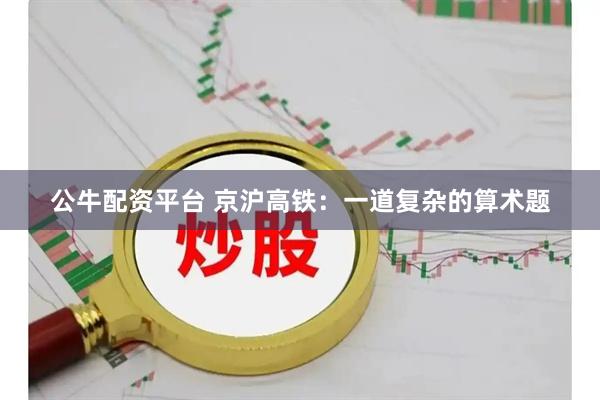公牛配资平台 京沪高铁：一道复杂的算术题