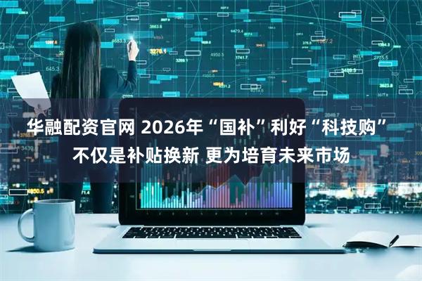 华融配资官网 2026年“国补”利好“科技购” 不仅是补贴换新 更为培育未来市场