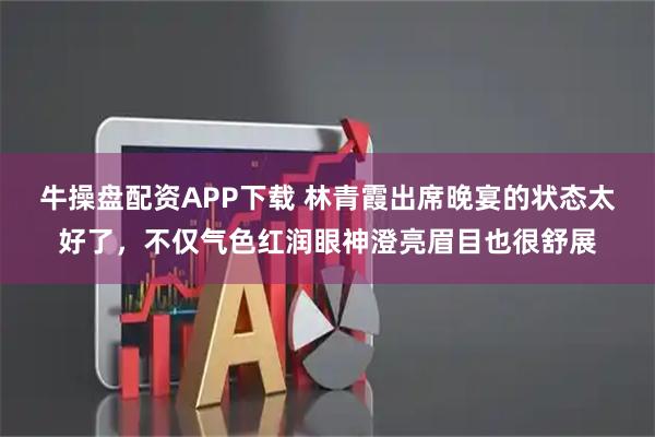 牛操盘配资APP下载 林青霞出席晚宴的状态太好了，不仅气色红润眼神澄亮眉目也很舒展