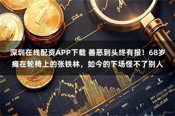 深圳在线配资APP下载 善恶到头终有报！68岁瘫在轮椅上的张铁林，如今的下场怪不了别人